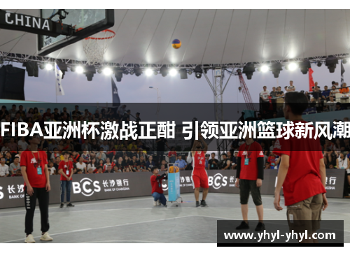 FIBA亚洲杯激战正酣 引领亚洲篮球新风潮